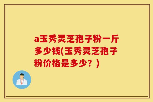 a玉秀灵芝孢子粉一斤多少钱(玉秀灵芝孢子粉价格是多少?)