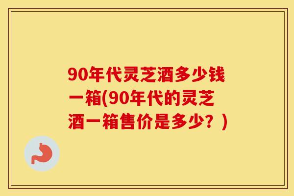 90年代灵芝酒多少钱一箱(90年代的灵芝酒一箱售价是多少?)