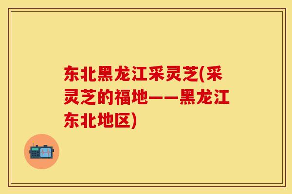 东北黑龙江采灵芝(采灵芝的福地——黑龙江东北地区)