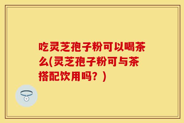 吃灵芝孢子粉可以喝茶么(灵芝孢子粉可与茶搭配饮用吗?)