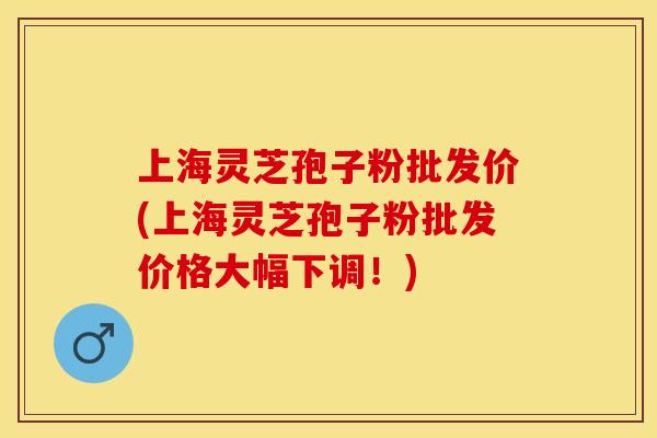 上海灵芝孢子粉批发价(上海灵芝孢子粉批发价格大幅下调!)