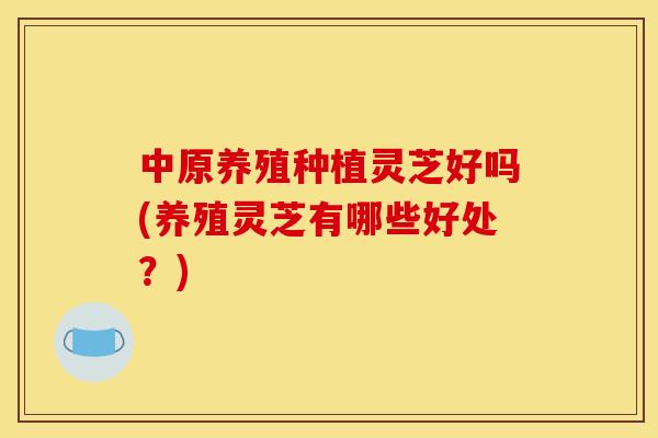 中原养殖种植灵芝好吗(养殖灵芝有哪些好处?)