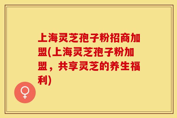 上海灵芝孢子粉招商加盟(上海灵芝孢子粉加盟,共享灵芝的养生福利)