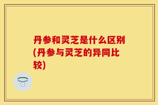丹参和灵芝是什么区别(丹参与灵芝的异同比较)
