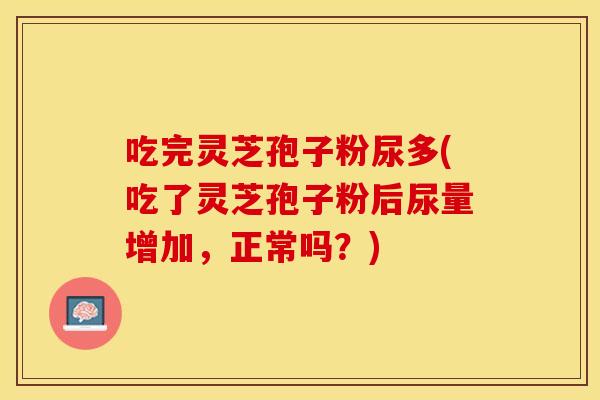 吃完灵芝孢子粉尿多(吃了灵芝孢子粉后尿量增加,正常吗?)