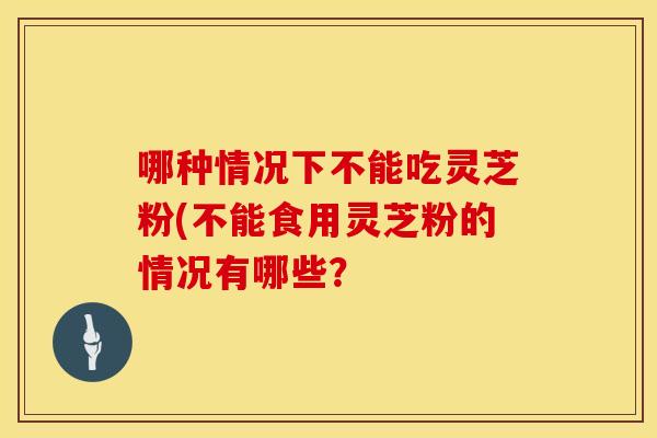 哪种情况下不能吃灵芝粉(不能食用灵芝粉的情况有哪些?