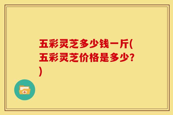 五彩灵芝多少钱一斤(五彩灵芝价格是多少？)