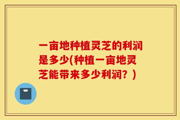 一亩地种植灵芝的利润是多少(种植一亩地灵芝能带来多少利润？)