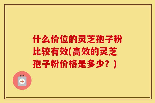 什么价位的灵芝孢子粉比较有效(高效的灵芝孢子粉价格是多少?)