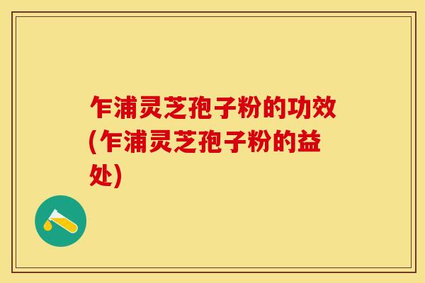 乍浦灵芝孢子粉的功效(乍浦灵芝孢子粉的益处)