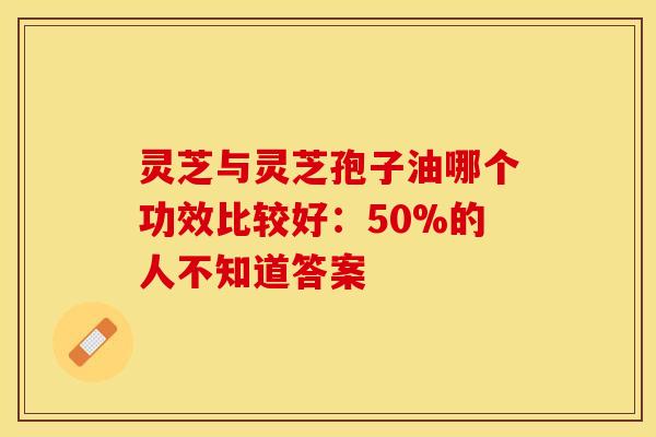 灵芝与灵芝孢子油哪个功效比较好：50%的人不知道答案