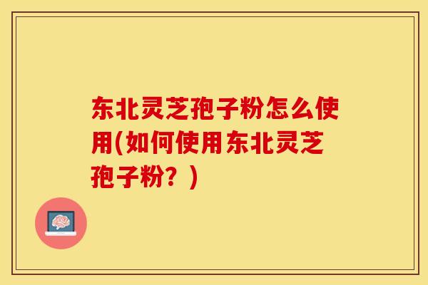 东北灵芝孢子粉怎么使用(如何使用东北灵芝孢子粉？)