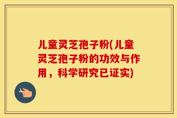 儿童灵芝孢子粉(儿童灵芝孢子粉的功效与作用，科学研究已证实)