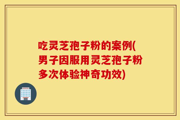 吃灵芝孢子粉的案例(男子因服用灵芝孢子粉多次体验神奇功效)