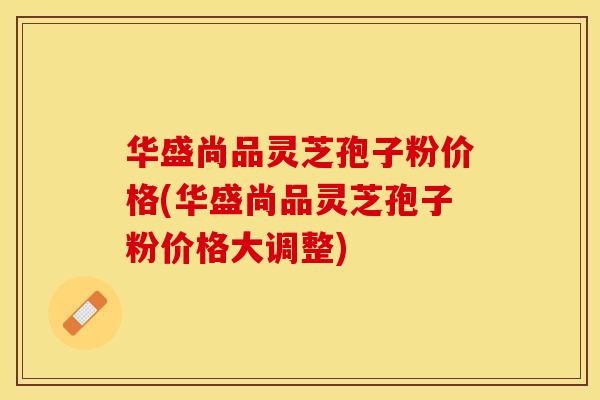 华盛尚品灵芝孢子粉价格(华盛尚品灵芝孢子粉价格大调整)
