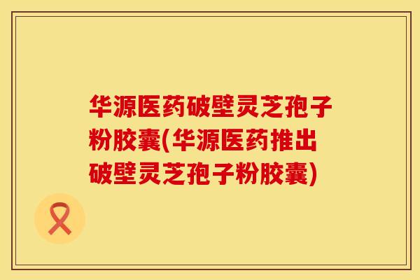华源医药破壁灵芝孢子粉胶囊(华源医药推出破壁灵芝孢子粉胶囊)