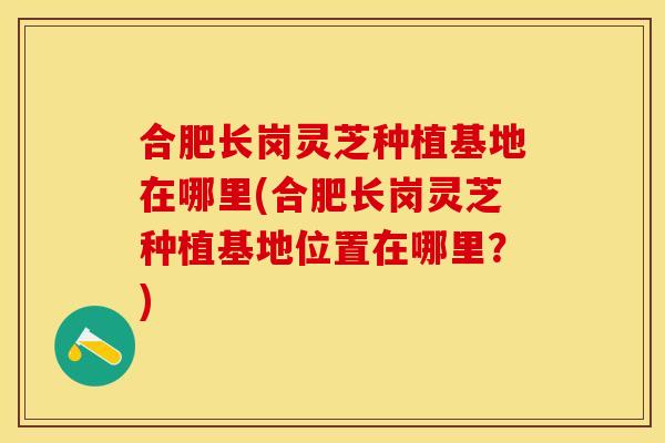 合肥长岗灵芝种植基地在哪里(合肥长岗灵芝种植基地位置在哪里?)