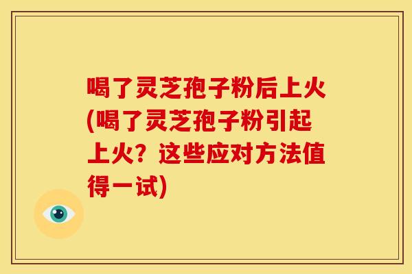 喝了灵芝孢子粉后上火(喝了灵芝孢子粉引起上火?这些应对方法值得一试)