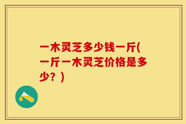 一木灵芝多少钱一斤(一斤一木灵芝价格是多少?)