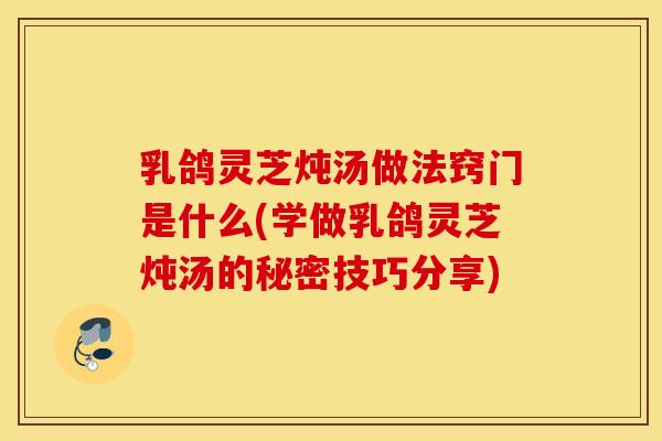 乳鸽灵芝炖汤做法窍门是什么(学做乳鸽灵芝炖汤的秘密技巧分享)
