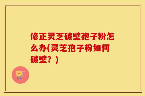 修正灵芝破壁孢子粉怎么办(灵芝孢子粉如何破壁?)