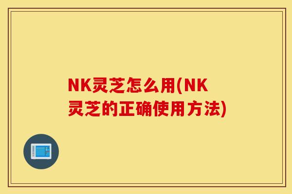 NK灵芝怎么用(NK灵芝的正确使用方法)
