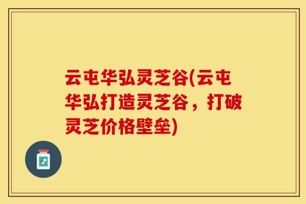 云屯华弘灵芝谷(云屯华弘打造灵芝谷,打破灵芝价格壁垒)