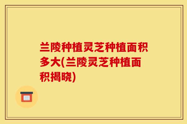 兰陵种植灵芝种植面积多大(兰陵灵芝种植面积揭晓)