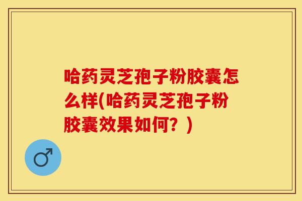 哈药灵芝孢子粉胶囊怎么样(哈药灵芝孢子粉胶囊效果如何？)