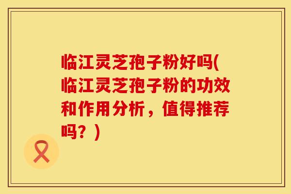 临江灵芝孢子粉好吗(临江灵芝孢子粉的功效和作用分析，值得推荐吗？)