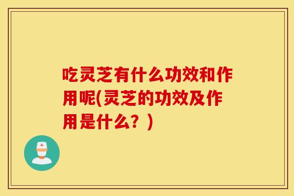 吃灵芝有什么功效和作用呢(灵芝的功效及作用是什么?)
