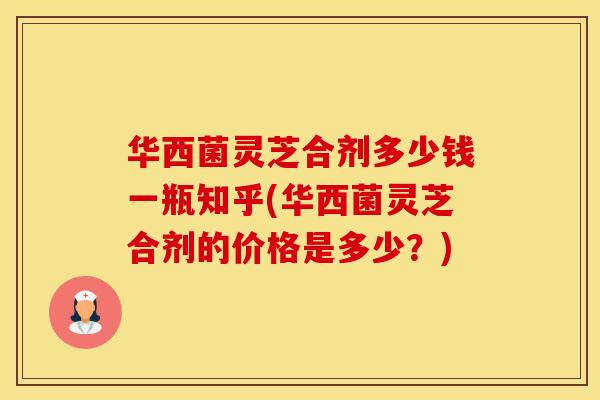 华西菌灵芝合剂多少钱一瓶知乎(华西菌灵芝合剂的价格是多少？)