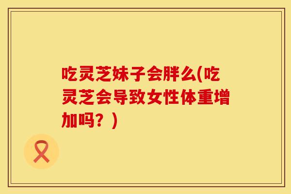 吃灵芝妹子会胖么(吃灵芝会导致女性体重增加吗?)
