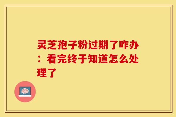 灵芝孢子粉过期了咋办：看完终于知道怎么处理了