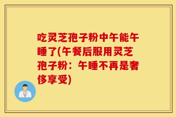 吃灵芝孢子粉中午能午睡了(午餐后服用灵芝孢子粉：午睡不再是奢侈享受)