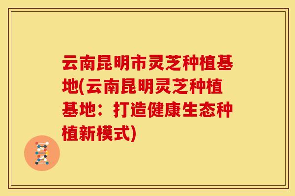 云南昆明市灵芝种植基地(云南昆明灵芝种植基地：打造健康生态种植新模式)