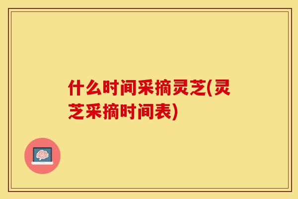 什么时间采摘灵芝(灵芝采摘时间表)