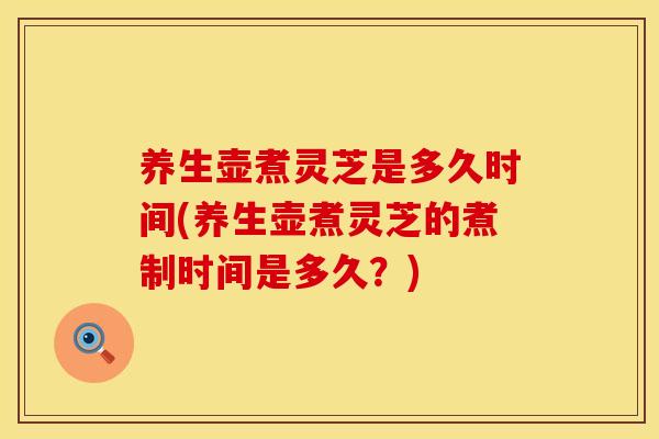 养生壶煮灵芝是多久时间(养生壶煮灵芝的煮制时间是多久？)