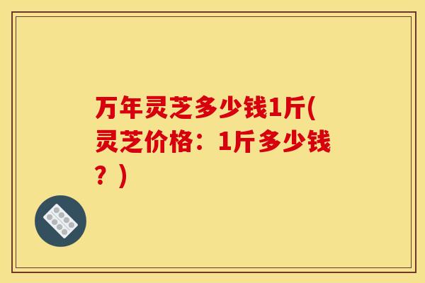万年灵芝多少钱1斤(灵芝价格：1斤多少钱？)