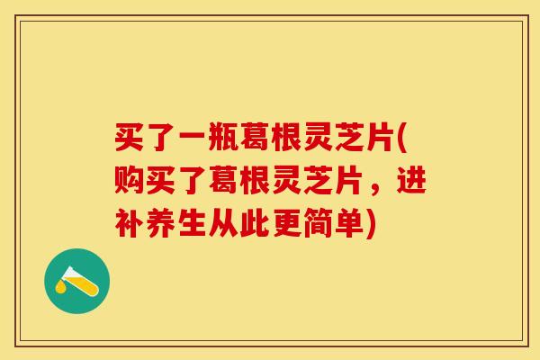 买了一瓶葛根灵芝片(购买了葛根灵芝片，进补养生从此更简单)