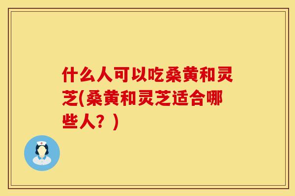 什么人可以吃桑黄和灵芝(桑黄和灵芝适合哪些人？)