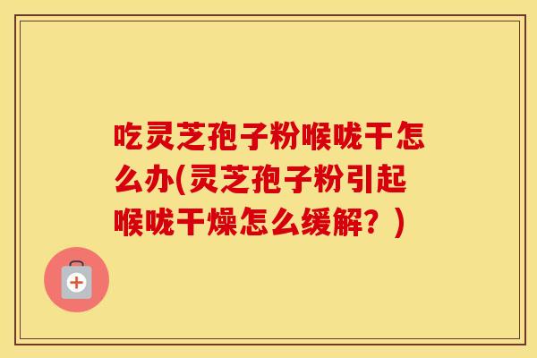 吃灵芝孢子粉喉咙干怎么办(灵芝孢子粉引起喉咙干燥怎么缓解？)