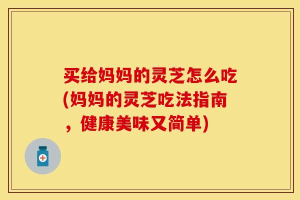 买给妈妈的灵芝怎么吃(妈妈的灵芝吃法指南,健康美味又简单)