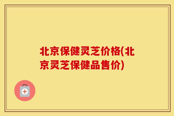北京保健灵芝价格(北京灵芝保健品售价)