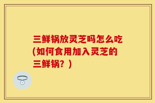 三鲜锅放灵芝吗怎么吃(如何食用加入灵芝的三鲜锅?)