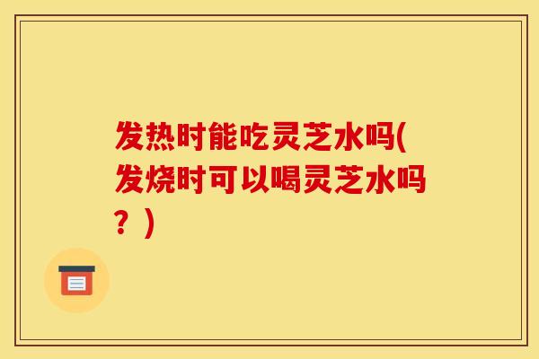 发热时能吃灵芝水吗(发烧时可以喝灵芝水吗?)