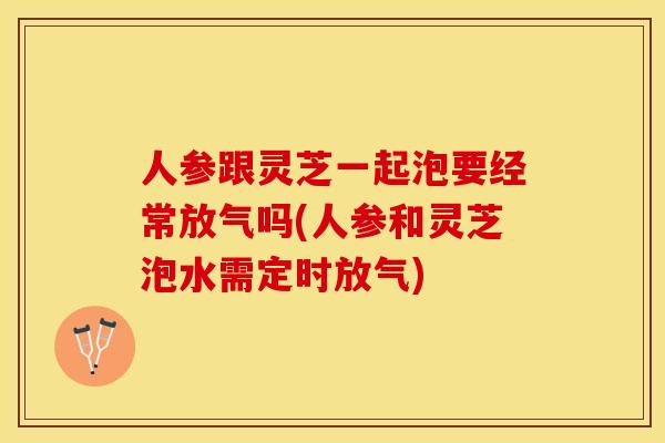 人参跟灵芝一起泡要经常放气吗(人参和灵芝泡水需定时放气)