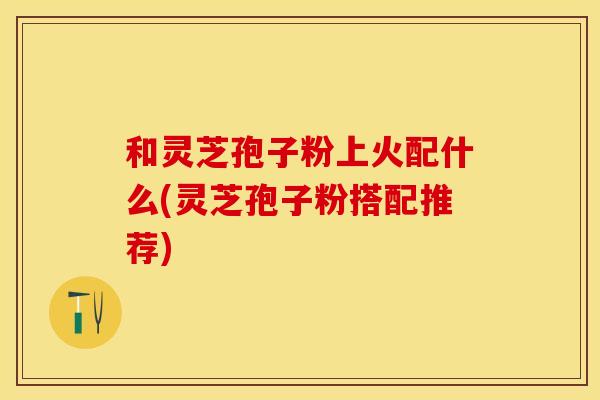 和灵芝孢子粉上火配什么(灵芝孢子粉搭配推荐)