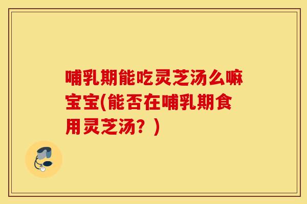 哺乳期能吃灵芝汤么嘛宝宝(能否在哺乳期食用灵芝汤?)