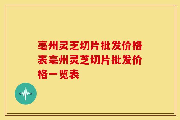 亳州灵芝切片批发价格表亳州灵芝切片批发价格一览表